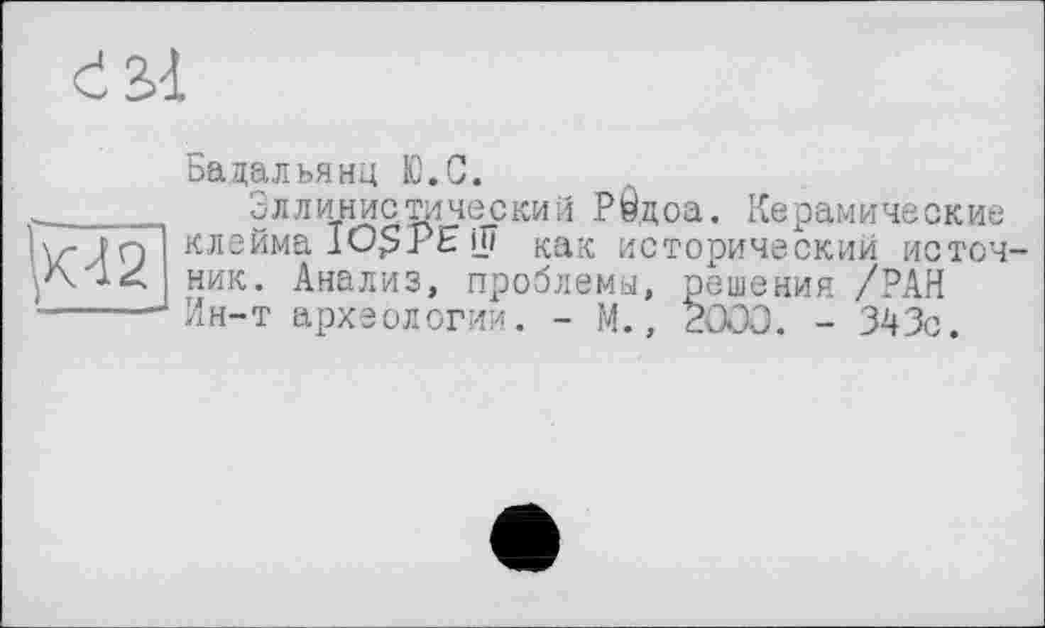 ﻿К42
Бадальянц Ю.С.
Эллинистический Р0цоа. Керамические клейма 1О$ РЕ Ш как исторический источ ник. Анализ, проблемы, решения /РАН Ин-т археологии. - М., 2000. - 343с.